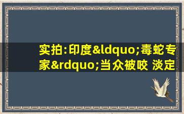 实拍:印度“毒蛇专家”当众被咬 淡定离开后不治身亡!